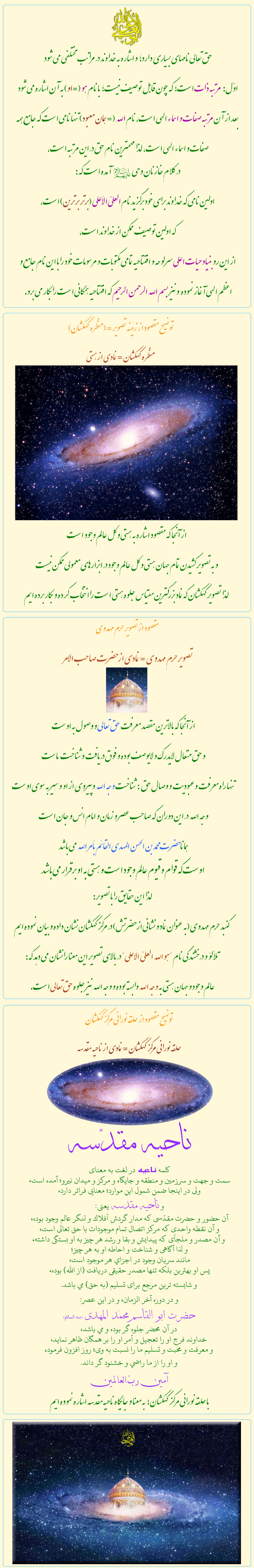 توضيحات تصوير نماد  سايت حيات اعلى

&nbsp;&nbsp;&nbsp;&nbsp;&nbsp;&nbsp;&nbsp;&nbsp;&nbsp;&nbsp;&nbsp;&nbsp;&nbsp;&nbsp;&nbsp;&nbsp;&nbsp;&nbsp;
هوالله العليّ الأعلى:


حق تعالى نامهاى بسياري دارد؛ و اشاره به خداوند در مراتب مختلفي مي شود 
اوّل: مرتبه ذات است؛ كه جون قابل توصيف نيست؛ با نام هو (=او) به آن اشاره مي شود
 بعد از آن مرتبه صفات و اسماء الهي است، نام الله (= همان معبود) تنها نامي است كه جامع همه صفات و اسماء الهي است، لذا مهمترين نام حق در اين مرتبه است،
 در كلام خازنان وحي آمده است كه:
 اولين نامي كه خداوند براى خود برگزيد نام العليّ الأعلى (برتر برترين) است، 
كه اولين توصيف ممكن از خداوند است، 
از اين رو بنياد حيات اعلى سرلوحه و افتتاحيه تمامي مكتوبات و مرسومات خود را با اين نام جامع و اعظم الهي آغاز نموده  و نيز بسم الله الرحمن الرحيم كه افتتاحيه همگاني است را بكار مي برد.


&nbsp;&nbsp;&nbsp;&nbsp;&nbsp;&nbsp;&nbsp;&nbsp;&nbsp;&nbsp;&nbsp;&nbsp;

تصوير حرم مهدوي = نمادي از حضرت صاحب الأمر:

از آنجا كه بالاترين مقصد معرفت حق تعالى و وصول به اوست
و حق متعال لايدرك و لايوصف بوده و فوق دريافت و شناخت   ماست
تنها راه معرفت وعبوديت و وصال حق  :شناخت وجه الله وپيروي از او و سير به سوي اوست
وجه الله در اين دوران كه صاحب عصر و زمان و امام انس و جان است
همانا حضرت محمد بن الحسن المهدي القائم بأمر الله مي باشد
اوست كه قوام و قيوم عالم وجود است و هستي به او برقرار مي باشد
لذا اين حقايق را با تصوير:
گنبد حرم مهدوي (به عنوان نماد و نشاني از حضرتش) در مركز كهكشان نشان داده و بيان نموده ايم
تلألؤ و درخشندگي نام 'هو الله العليّ الاعلى' 
در بالاي تصوير اين معنا را نشان مي دهد كه:
عالم وجود و جهان هستي به وجه الله وابسته بوده و وجه الله نيز جلوه حق تعالى است.


&nbsp;&nbsp;&nbsp;&nbsp;&nbsp;&nbsp;&nbsp;&nbsp;&nbsp;&nbsp;&nbsp;&nbsp;
حلقه نوراني مركز كهكشان = نمادي از ناحيه مقدسه:

ناحيه مقدّسه
كلمه ناحيه در لغت به معناى
سمت و جهت و سرزمين و منطقه و جايگاه و مركز و ميدان نيرو؛ آمده است، 
ولى در اينجا ضمن شمول اين موارد؛ معنايى فراتر دارد، 
و ناحيه مقدسه يعنى:
آن حضور و حضرت مقدّسى كه مدار گردش أفلاك و لنگر عالم وجود بوده،
و آن نقطه واحدى كه مركز اتصال تمام موجودات با حق تعالى است،
 و آن مصدر و ملجأى كه پيدايش و بقا و رشد هر چيز به او بستگى داشته،
و لذا آگاهى و شناخت و احاطه او به هر چيز؛ 
مانند سريان وجود در اجزاي هر موجود است، 
پس او بهترين بلكه تنها مصدر حقيقى دريافت (از الله) بوده، 
و شايسته ترين مرجع براى تسليم (به حق) مي باشد. 
و در دوره آخر الزمان، و در اين عصر: 
حضرت ابو القاسم محمّد المهدى (منه السلام) 
در آن محضر جلوه گر بوده و مي باشد،
خداوند فرج او را تعجيل و أمر او را بر همگان ظاهر نمايد،
و معرفت و محبت و تسليم ما را نسبت به وى؛ روز افزون فرموده
و او را از ما راضي و خشنود گر داند.
آمين ربّ العالمين

با حلقه نورانی مرکز کهکشان ؛ به معنا و جایگاه ناحیه مقدسه اشاره نموده ایم.

&nbsp;&nbsp;&nbsp;&nbsp;&nbsp;&nbsp;&nbsp;&nbsp;&nbsp;&nbsp;&nbsp;&nbsp;
منظره كهكشان = نمادي از هستي :

از آنجا كه مقصود اشاره به هستي و كل عالم وجود  است
و به تصوير كشيدن تمام جهان هستي و كل عالم وجود در ابزارهاى معمولي ممكن نيست
 لذا تصوير كهكشان كه نماد بزرگترين مقياس جلوه هستي است را انتخاب كرده و بكار برده ايم


